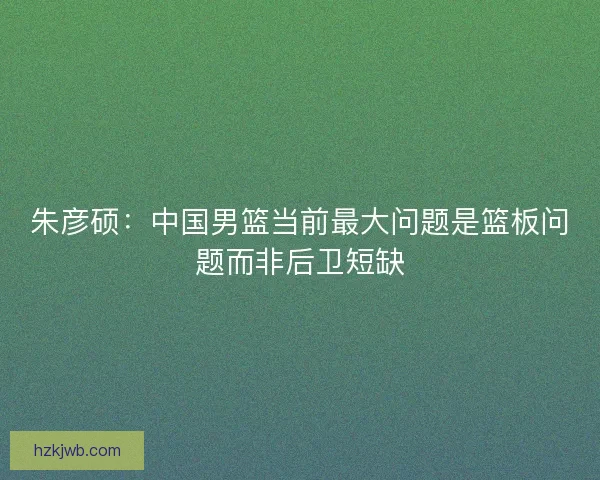 朱彦硕：中国男篮当前最大问题是篮板问题而非后卫短缺