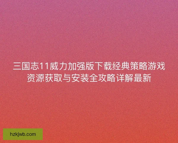 三国志11威力加强版下载经典策略游戏资源获取与安装全攻略详解最新