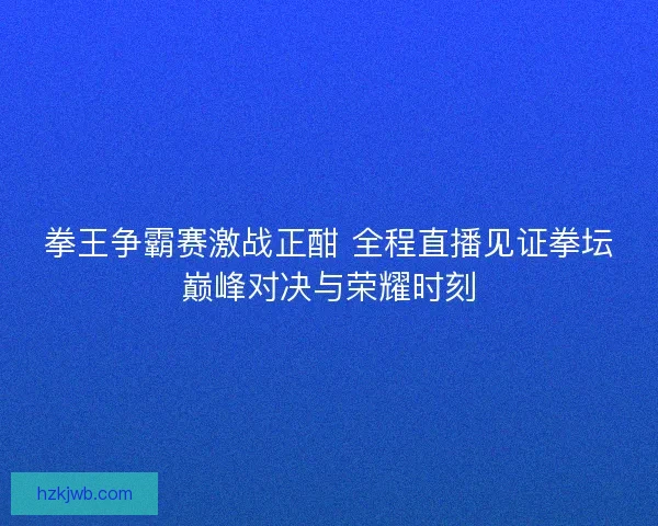 拳王争霸赛激战正酣 全程直播见证拳坛巅峰对决与荣耀时刻