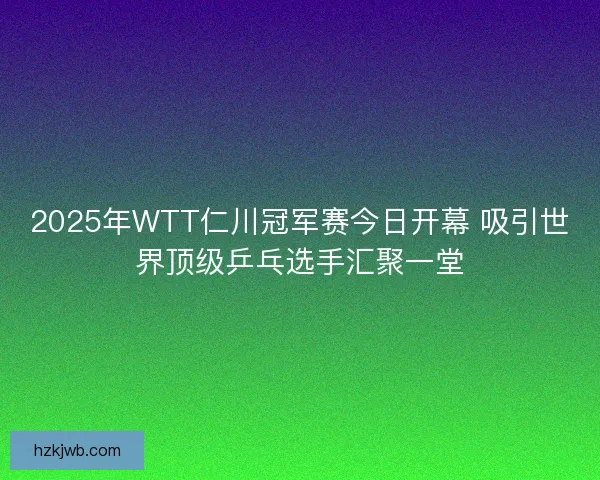 2025年WTT仁川冠军赛今日开幕 吸引世界顶级乒乓选手汇聚一堂