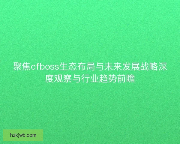聚焦cfboss生态布局与未来发展战略深度观察与行业趋势前瞻