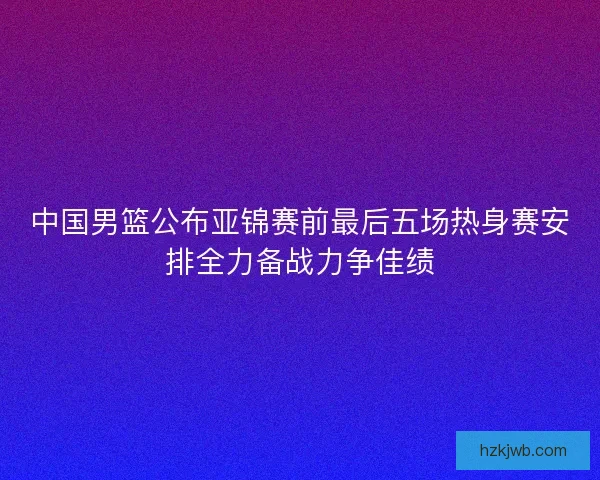 中国男篮公布亚锦赛前最后五场热身赛安排全力备战力争佳绩