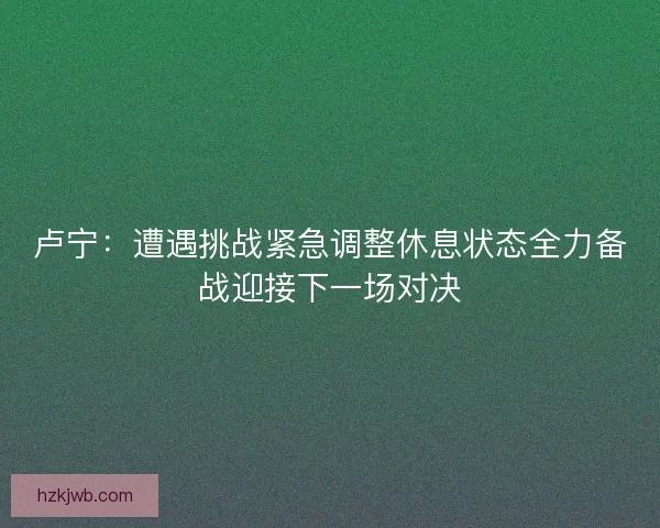 卢宁：遭遇挑战紧急调整休息状态全力备战迎接下一场对决