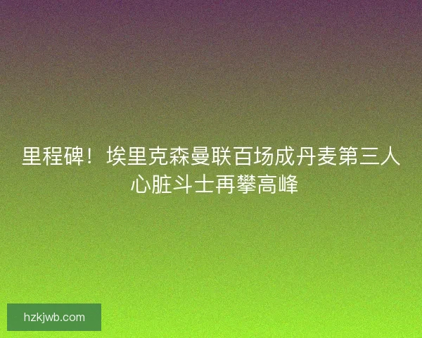 里程碑！埃里克森曼联百场成丹麦第三人 心脏斗士再攀高峰