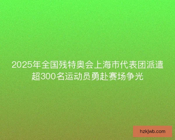 2025年全国残特奥会上海市代表团派遣超300名运动员勇赴赛场争光