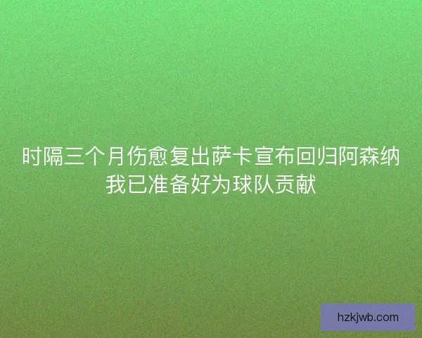 时隔三个月伤愈复出萨卡宣布回归阿森纳我已准备好为球队贡献