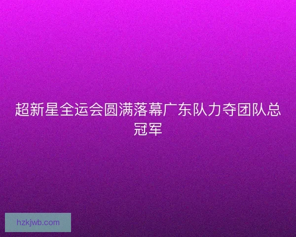 超新星全运会圆满落幕广东队力夺团队总冠军