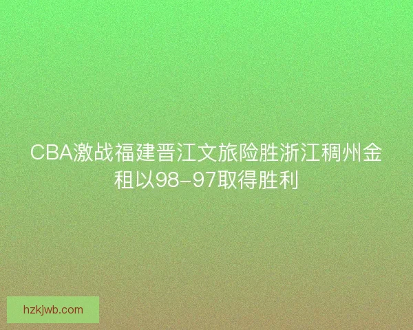 CBA激战福建晋江文旅险胜浙江稠州金租以98-97取得胜利