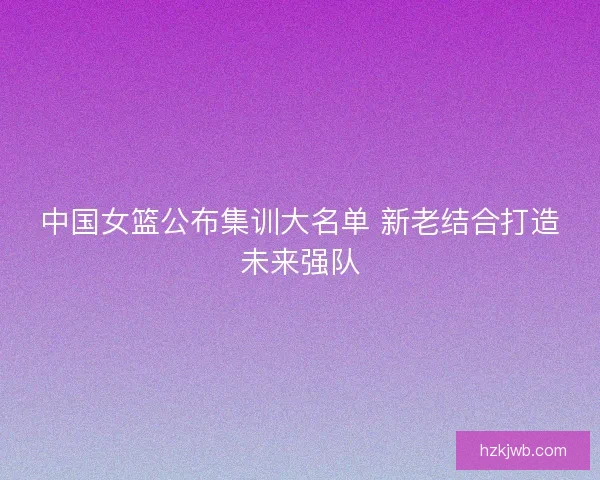 中国女篮公布集训大名单 新老结合打造未来强队